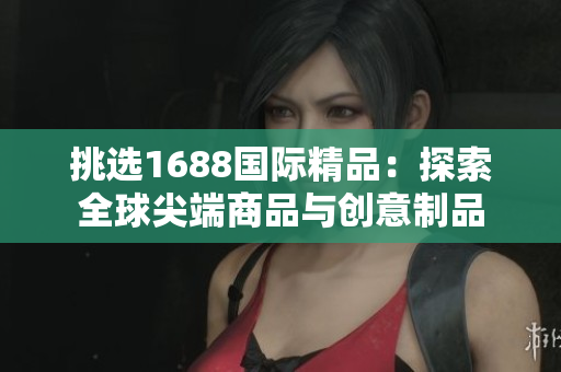 挑选1688国际精品：探索全球尖端商品与创意制品