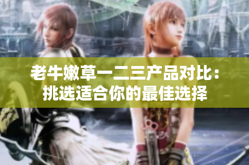 老牛嫩草一二三产品对比:挑选适合你的最佳选择 老牛嫩草一二三产品对比:挑选适合你的最佳选择