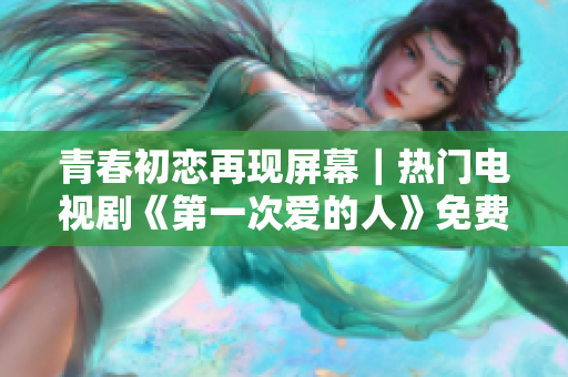 青春初恋再现屏幕｜热门电视剧《第一次爱的人》免费观看