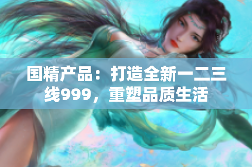 国精产品：打造全新一二三线999，重塑品质生活