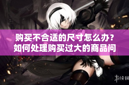 购买不合适的尺寸怎么办？如何处理购买过大的商品问题？