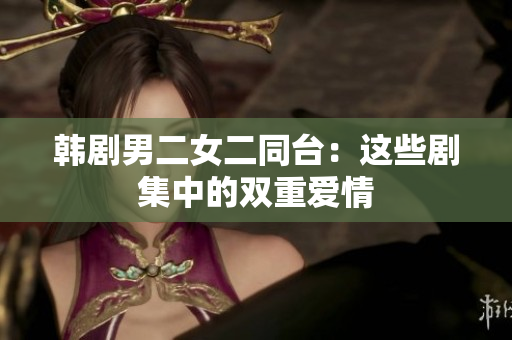 韩剧男二女二同台：这些剧集中的双重爱情
