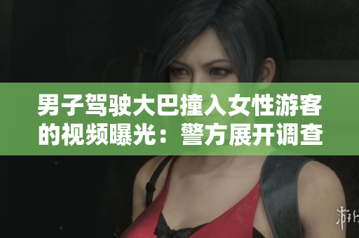 男子驾驶大巴撞入女性游客的视频曝光：警方展开调查