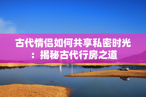 古代情侣如何共享私密时光：揭秘古代行房之道
