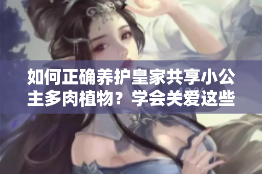 如何正确养护皇家共享小公主多肉植物？学会关爱这些迷人的绿色宝贝