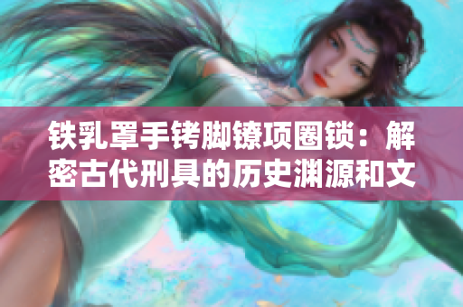 铁乳罩手铐脚镣项圈锁：解密古代刑具的历史渊源和文化意义