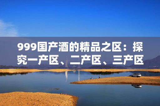 999国产酒的精品之区：探究一产区、二产区、三产区的不同