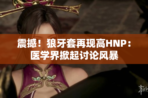 震撼！狼牙套再现高HNP：医学界掀起讨论风暴