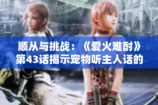 顺从与挑战：《爱火难酎》第43话揭示宠物听主人话的艰辛与乐趣