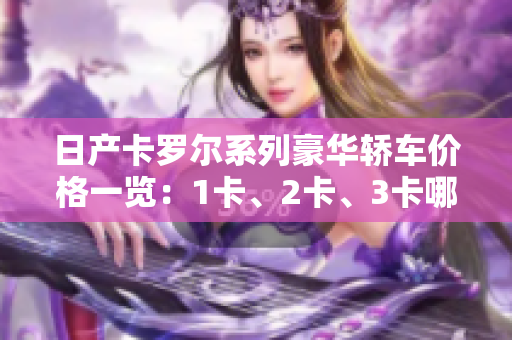 日产卡罗尔系列豪华轿车价格一览：1卡、2卡、3卡哪款更值得投资？