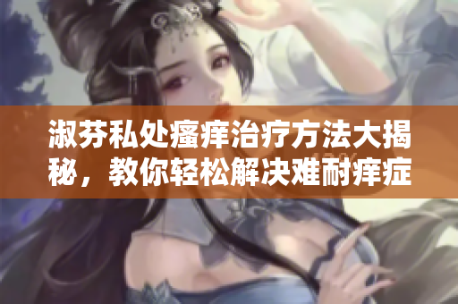 淑芬私处瘙痒治疗方法大揭秘,教你轻松解决难耐痒症状 淑芬私处瘙痒治疗方法大揭秘,教你轻松解决难耐痒症状