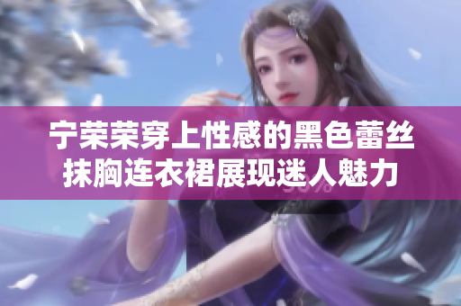 宁荣荣穿上性感的黑色蕾丝抹胸连衣裙展现迷人魅力