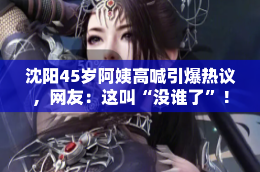 沈阳45岁阿姨高喊引爆热议，网友：这叫“没谁了”！