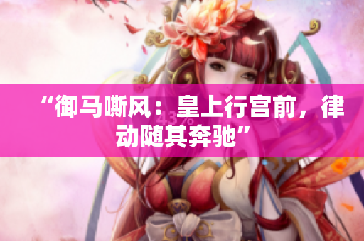 “御马嘶风:皇上行宫前,律动随其奔驰” “御马嘶风:皇上行宫前,律动随其奔驰”