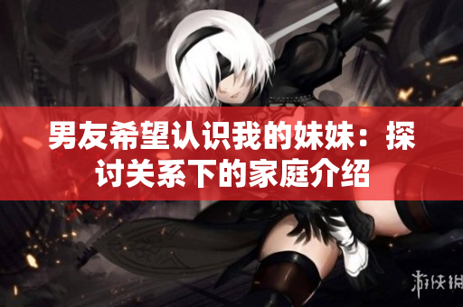 男友希望认识我的妹妹:探讨关系下的家庭介绍 男友希望认识我的妹妹:探讨关系下的家庭介绍