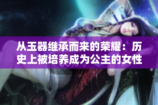 从玉器继承而来的荣耀:历史上被培养成为公主的女性 从玉器继承而来的荣耀:历史上被培养成为公主的女性
