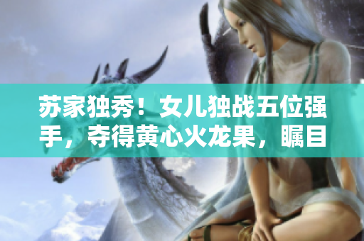 苏家独秀!女儿独战五位强手,夺得黄心火龙果,瞩目登顶! 苏家独秀!女儿独战五位强手,夺得黄心火龙果,瞩目登顶!