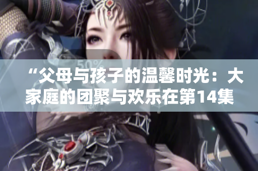 “父母与孩子的温馨时光：大家庭的团聚与欢乐在第14集继续”