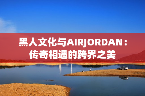 黑人文化与AIRJORDAN：传奇相遇的跨界之美