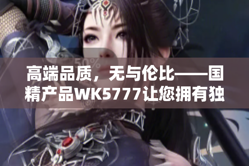 高端品质，无与伦比——国精产品WK5777让您拥有独特尊贵体验