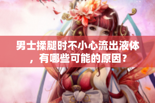 男士揉腿时不小心流出液体，有哪些可能的原因？