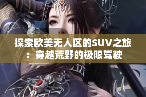 探索欧美无人区的SUV之旅:穿越荒野的极限驾驶 探索欧美无人区的SUV之旅:穿越荒野的极限驾驶