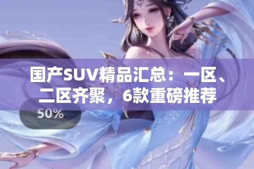 国产SUV精品汇总：一区、二区齐聚，6款重磅推荐