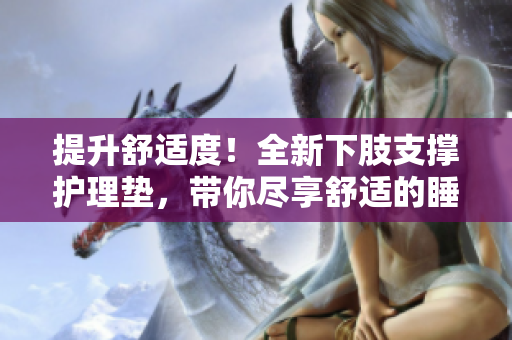提升舒适度！全新下肢支撑护理垫，带你尽享舒适的睡眠体验