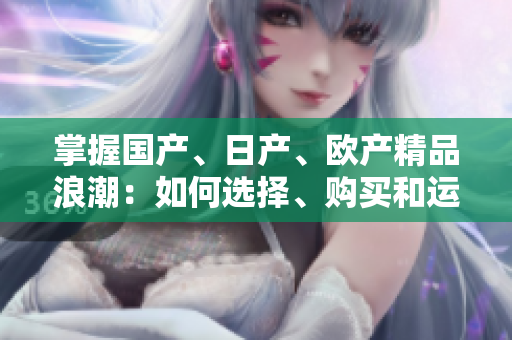 掌握国产、日产、欧产精品浪潮：如何选择、购买和运用这些产品？
