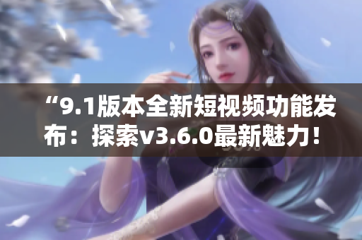 “9.1版本全新短视频功能发布：探索v3.6.0最新魅力！”