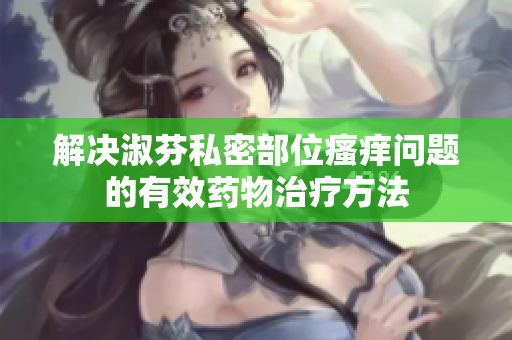 解决淑芬私密部位瘙痒问题的有效药物治疗方法