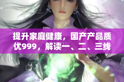 提升家庭健康，国产产品质优999，解读一、二、三线产品优势
