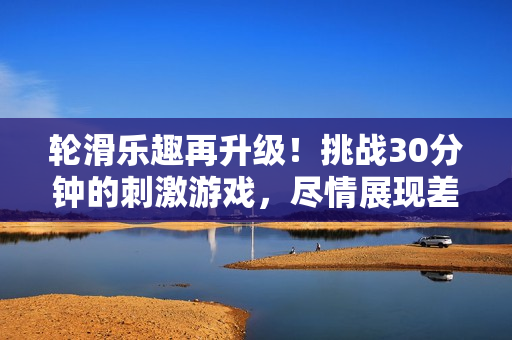 轮滑乐趣再升级!挑战30分钟的刺激游戏,尽情展现差不多水平 轮滑乐趣再升级!挑战30分钟的刺激游戏,尽情展现差不多水平