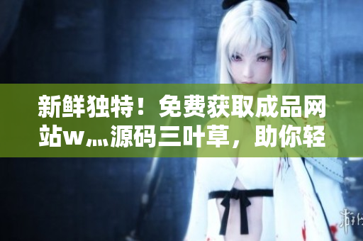 新鲜独特!免费获取成品网站w灬源码三叶草,助你轻松打造个性网站! 新鲜独特!免费获取成品网站w灬源码三叶草,助你轻松打造个性网站!
