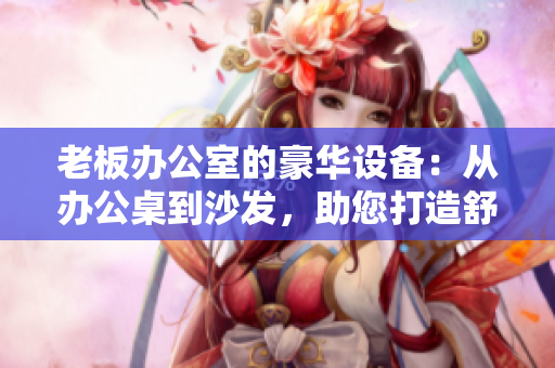 老板办公室的豪华设备：从办公桌到沙发，助您打造舒适高效工作环境