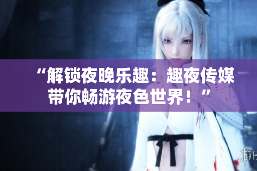 “解锁夜晚乐趣：趣夜传媒带你畅游夜色世界！”