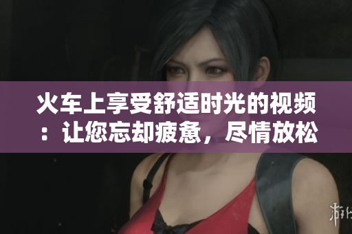 火车上享受舒适时光的视频:让您忘却疲惫,尽情放松 火车上享受舒适时光的视频:让您忘却疲惫,尽情放松