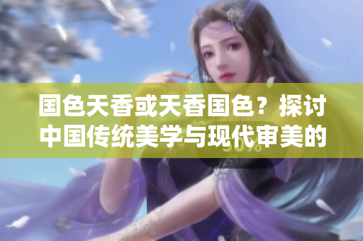 国色天香或天香国色?探讨中国传统美学与现代审美的碰撞 国色天香或天香国色?探讨中国传统美学与现代审美的碰撞