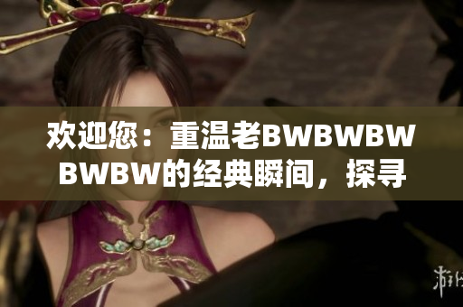 欢迎您:重温老BWBWBWBWBW的经典瞬间,探寻历史背后的故事 欢迎您:重温老BWBWBWBWBW的经典瞬间,探寻历史背后的故事