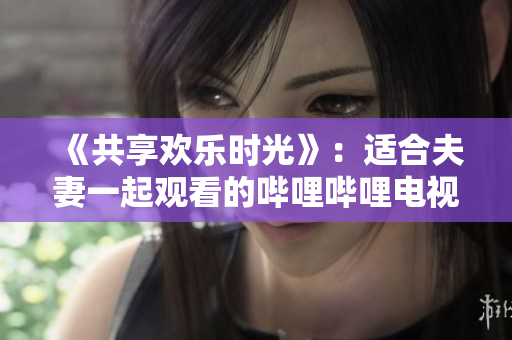 《共享欢乐时光》：适合夫妻一起观看的哔哩哔哩电视剧