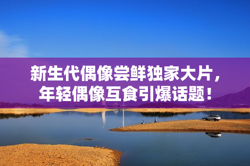 新生代偶像尝鲜独家大片,年轻偶像互食引爆话题! 新生代偶像尝鲜独家大片,年轻偶像互食引爆话题!