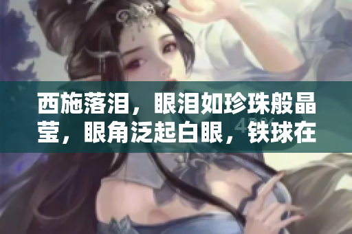 西施落泪，眼泪如珍珠般晶莹，眼角泛起白眼，铁球在咬牙之间摇曳生姿。