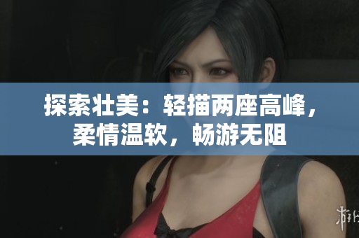 探索壮美:轻描两座高峰,柔情温软,畅游无阻 探索壮美:轻描两座高峰,柔情温软,畅游无阻