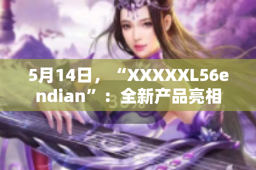5月14日,“XXXXXL56endian”:全新产品亮相 5月14日,“XXXXXL56endian”:全新产品亮相