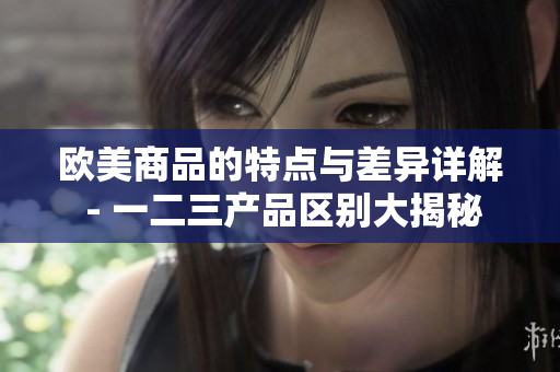 欧美商品的特点与差异详解 - 一二三产品区别大揭秘