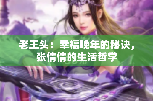 老王头:幸福晚年的秘诀,张倩倩的生活哲学 老王头:幸福晚年的秘诀,张倩倩的生活哲学