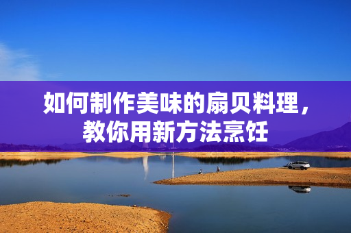如何制作美味的扇贝料理，教你用新方法烹饪