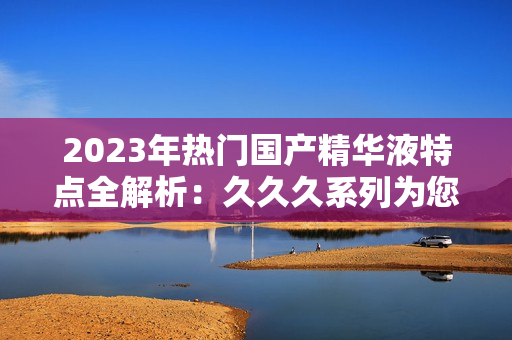 2023年热门国产精华液特点全解析:久久久系列为您带来的惊喜 2023年热门国产精华液特点全解析:久久久系列为您带来的惊喜