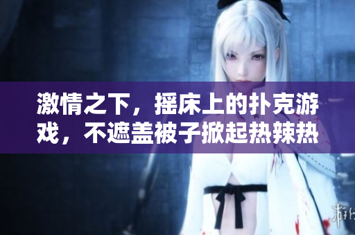 激情之下，摇床上的扑克游戏，不遮盖被子掀起热辣热戏