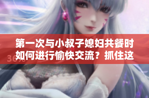 第一次与小叔子媳妇共餐时如何进行愉快交流?抓住这五个关键话题! 第一次与小叔子媳妇共餐时如何进行愉快交流?抓住这五个关键话题!